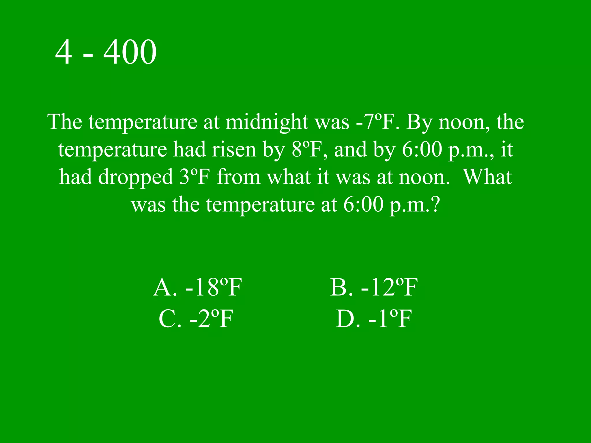 4 - 400
The temperature at midnight was -7ºF. By noon, the
 temperature had risen by 8ºF, and by 6:00 p.m., it
 had dropped 3ºF from what it was at noon. What
        was the temperature at 6:00 p.m.?


           A. -18ºF           B. -12ºF
           C. -2ºF            D. -1ºF
 