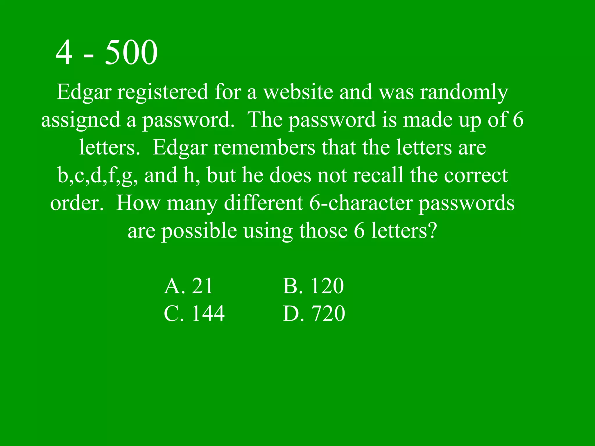 4 - 500
  Edgar registered for a website and was randomly
assigned a password. The password is made up of 6
    letters. Edgar remembers that the letters are
  b,c,d,f,g, and h, but he does not recall the correct
 order. How many different 6-character passwords
           are possible using those 6 letters?

             A. 21         B. 120
             C. 144        D. 720
 