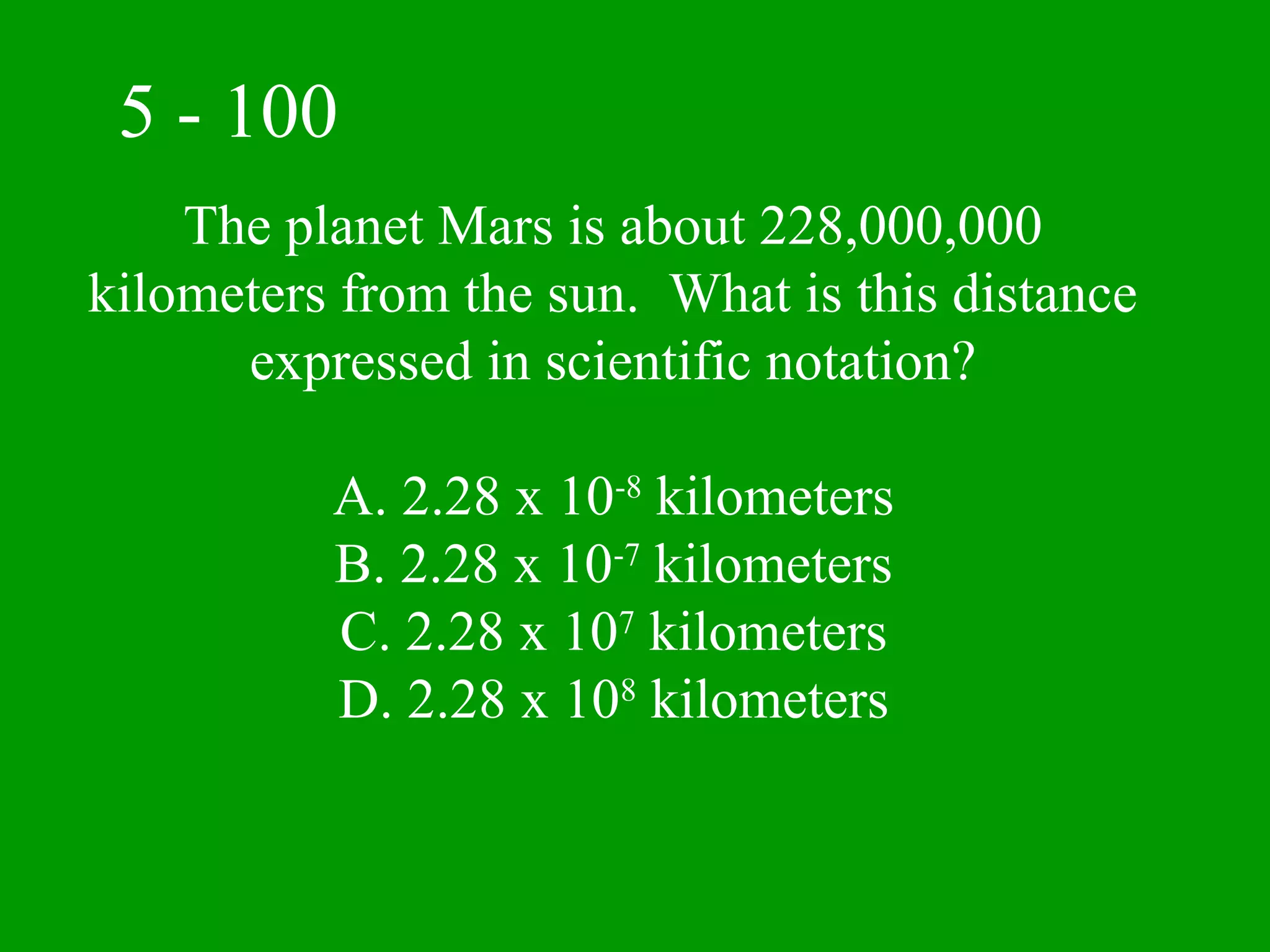 5 - 100
    The planet Mars is about 228,000,000
kilometers from the sun. What is this distance
      expressed in scientific notation?

          A. 2.28 x 10-8 kilometers
          B. 2.28 x 10-7 kilometers
          C. 2.28 x 107 kilometers
          D. 2.28 x 108 kilometers
 