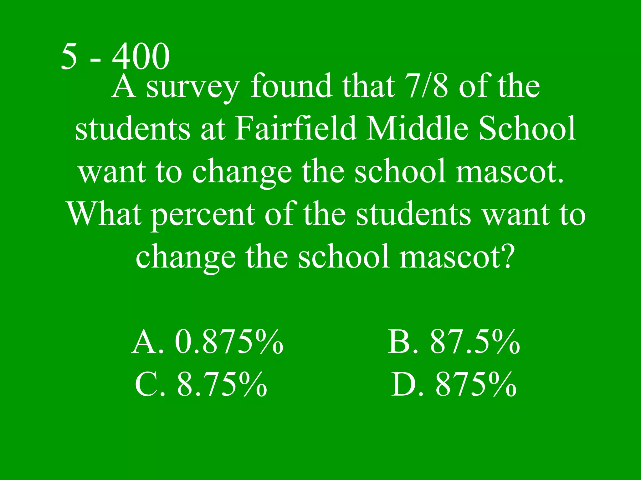 5 - 400
   A survey found that 7/8 of the
students at Fairfield Middle School
want to change the school mascot.
What percent of the students want to
    change the school mascot?

    A. 0.875%         B. 87.5%
    C. 8.75%          D. 875%
 