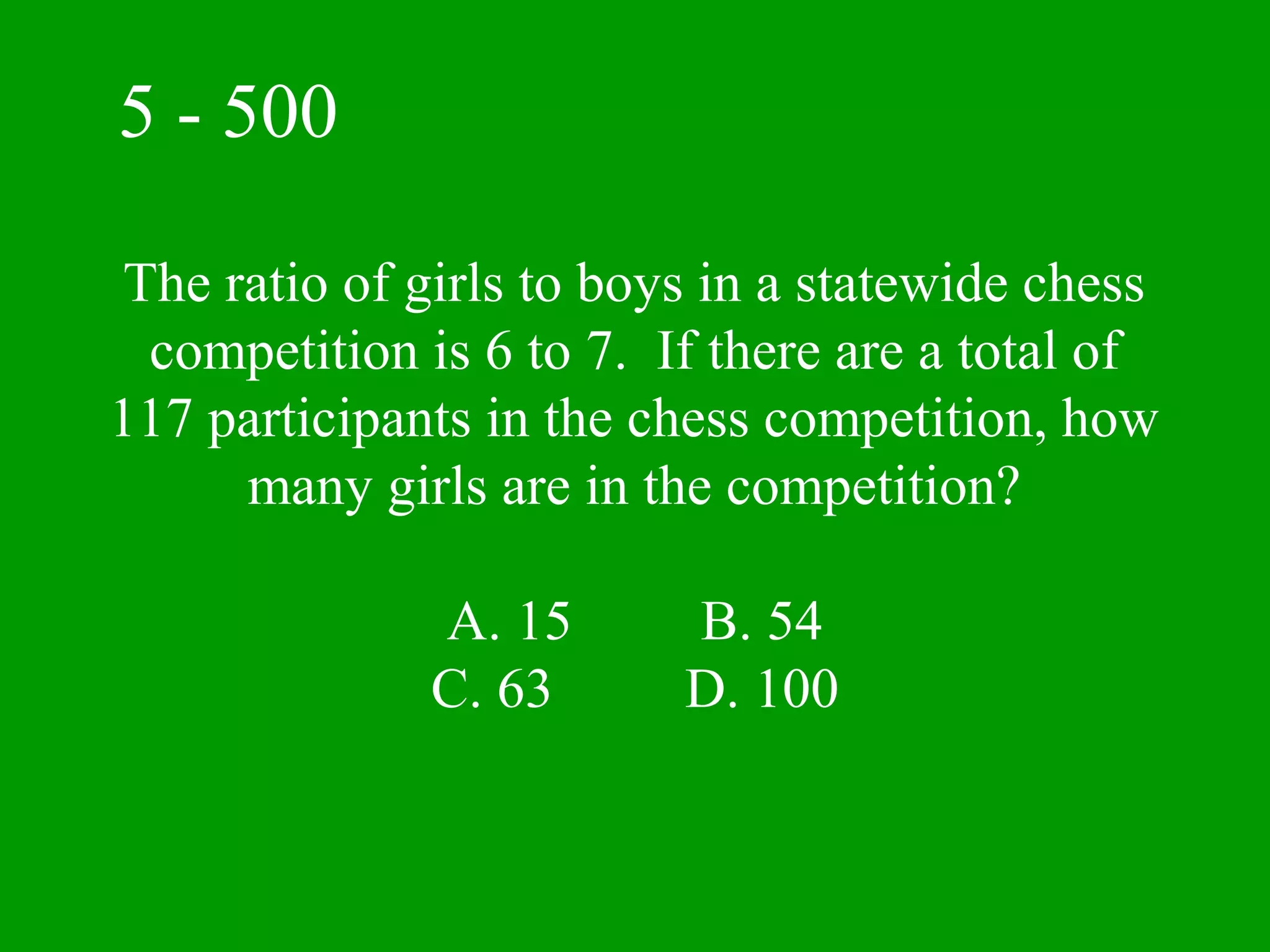 5 - 500

The ratio of girls to boys in a statewide chess
 competition is 6 to 7. If there are a total of
117 participants in the chess competition, how
     many girls are in the competition?

              A. 15      B. 54
              C. 63      D. 100
 