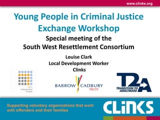 www.clinks.org
Supporting voluntary organisations that work
with offenders and their families
Young People in Criminal Justice
Exchange Workshop
Special meeting of the
South West Resettlement Consortium
Louise Clark
Local Development Worker
Clinks
 