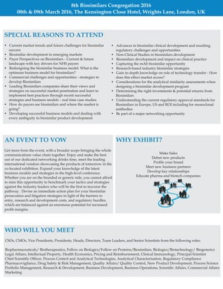 8th Biosimilars Congregation 2016
08th & 09th March 2016, The Kensington Close Hotel, Wrights Lane, London, UK
SPECIAL REASONS TO ATTEND
• Current market trends and future challenges for biosimilar
success
• Biosimilar development in emerging markets
• Payer Perspectives on Biosimilars - Current & future
landscape with key drivers for NHS payers
• Redesigning the biosimilar business model: What is the
optimum business model for biosimilars?
• Commercial challenges and opportunities - strategies to
develop Biosimilars
• Leading Biosimilars companies share their views and
strategies on successful market penetration and learn to
implement best practices through recent successful
strategies and business models – real time case studies
• How do payers see biosimilars and where the market is
going?
• Developing successful business models and dealing with
every ambiguity in biosimilar product development
• Advances in biosimilar clinical development and resulting
regulatory challenges and opportunities
• Non-Clinical Studies in biosimilars development
• Biosimilars development and impact on clinical practice
• Capturing the mAb biosimilar opportunity
• Research-based industry biosimilar strategies
• Gain in-depth knowledge on role of technology transfer - How
does this effect market access?
• Considerations for the analytical similarity assessments when
designing a biosimilar development program
• Determining the right investments & potential returns from
Biosimilars
• Understanding the current regulatory approval standards for
Biosimilars in Europe, US and ROI including for monoclonal
antibodies
• Be part of a major networking opportunity
AN EVENT TO VOW
Get more from the event, with a broader scope bringing the whole
communications value chain together. Enjoy and make the best
out of our dedicated networking drinks time, meet the leading
international vendors showcasing the products of tomorrow in the
co-located exhibition. Expand your knowledge of the latest
business models and strategies in the high-level conference.
Whether you are on the branded or generic side, you cannot afford
to miss this opportunity to benchmark your tactics and strategies
against the industry leaders who will be the first to traverse the
pathway. Devise an immediate action plan for your biosimilar
prosecution and litigation strategies in light of the barriers to
entry, research and development costs, and regulatory hurdles,
which are balanced against an enormous potential for increased
profit margins.
WHY EXHIBIT?
Make Sales
Debut new products
Profile your brand
Meet new business partners
Develop key relationships
Educate pharma and biotech companies
WHO WILL YOU MEET
CSOs, CMOs, Vice Presidents, Presidents, Heads, Directors, Team Leaders, and Senior Scientists from the following roles:
Biopharmaceuticals/ Biotherapeutics, Follow on Biologics/Follow on Proteins/Biosimilars, Biologics/Biotechnology/ Biogenerics
Legal Affairs, Intellectual Property, Health Economics, Pricing and Reimbursement, Clinical Immunology, Principal Scientist
Chief Scientific Officer, Process Control and Analytical Technologies, Analytical Characterisation, Regulatory Compliance
Pharmacovigilance, Drug Safety & Risk Management, Quality Affairs/ Quality Control, New Product Development, Process Science
Portfolio Management, Research & Development, Business Development, Business Operations, Scientific Affairs, Commercial Affairs
Marketing
 