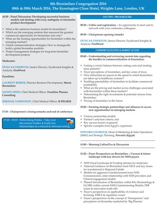 17:10 Chairperson’s closing remarks and end of conference–
08:30 – Coffee and registration –
09:30 – Chairperson opening remarks
FirstWord
09:40 – Understanding and reviewing current data regarding
the hurdles in commercialisation of biosimilars
10:20 – Forming strategic partnerships and alliances to access
new opportunities in emerging markets
Novartis (Egypt)
11:00 – Morning Coffee/Tea & Discussion
11:20 – Payer Perspectives on Biosimilars Current & future
landscape with key drivers for NHS payers
An opportunity to meet and to
network with your conference colleagues.
Senior Director, Syndicated Insights &
Analysis,
• Getting a correct balance between cutting costs and treating
more patients?
• Payer perceptions of biosimilars, and key areas of focus
• How influential are payers in the speed in which biosimilars
are taken up in healthcare systems?
• Enabling patentability of biosimilars to facilitate commercial
profitability
• What are the pricing and market access challenges associated
with biosimilars within these markets?
• Determining the right investments & potential returns from
Biosimilars
• Pricing of biosimilars in the future
• Various partnership models
• Partner’s selection criteria, and
• Key success factors in general
• Specific examples from Egypt’s experience
Head of Marketing & Sales Operations
(MSO) and Strategic Planning,
• NHS Fiscal Landscape & Funding streams for medicines
• National Guidance on Biosimilars from NICE and key issues
for translational to Regional Uptake
• Models for aggressive reimbursement from NHS
Commissioners, inter-relationship with NHS providers and
Clinical engagement models
• Phased Introduction of Biosimilars within RA, Dermatology &
GI/IBD within current NHS Commissioning Models, PbR
issues & innovation trade-offs
• Payer's perspectives on applicability of evidence and
licensing, EMEA & regulatory issues
• Payer's perspectives on the concept of "biosuperiors" and
perceptions on biosimilar marketed by 'Big Pharma'
–
DUNCAN EMERTON,
EDWARD GHABOUR,
8th Biosimilars Congregation 2016
08th & 09th March 2016, The Kensington Close Hotel, Wrights Lane, London, UK
17:20 - 18:10 - Networking Drinks - Take your
discussions further & build new
relationships in a relaxed & informal setting
DAY TWO 09th MARCH 2016–16:30 Panel Discussion: Developing successful business
models and dealing with every ambiguity in biosimilar
product development
Moderator:
FirstWord
Panellists:
Merck
Biosimilars
Frontline Pharma
Consulting
R-PHARM
–
• What is the optimum business model for biosimilars?
• Which are the emerging markets that represent the greatest
commercial opportunity for biosimilars and why?
• What are the funding opportunities for biosimilars within the
emerging markets?
• Global commercialisation strategies: How to strategically
build a global biosimilar portfolio
• Project management strategies for long-term biosimilar
development projects
Senior Director, Syndicated Insights &
Analysis,
Director Business Development,
Chief Medical Officer,
Chief Medical Officer,
DUNCAN EMERTON,
LAURENT REBIER,
SANDY EISEN,
MIKHAIL SAMSONOV,
COMMERCIALISATION & MARKET ACCESS
 