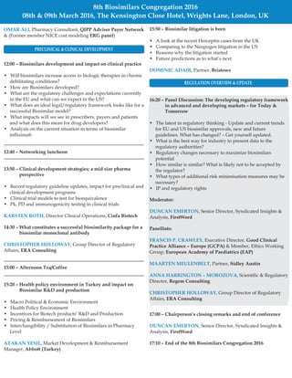 15:50 – Biosimilar litigation is born
Bristows
17:00 Chairperson’s closing remarks and end of conference
FirstWord
17:10 – End of the 8th Biosimilars Congregation 2016
• A look at the recent Herceptin cases from the UK
• Comparing to the Neupogen litigation in the US
• Reasons why the litigation started
• Future predictions as to what’s next
Partner,
Senior Director, Syndicated Insights &
Analysis,
–
DOMINIC ADAIR,
DUNCAN EMERTON,
OMAR ALI,
KARSTEN ROTH,
CHRISTOPHER HOLLOWAY,
ATAKAN YESIL,
QIPP Adviser Payer Network
ERG panel
–
Pharmacy Consultant,
& (Former member NICE cost modeling )
12:00 – Biosimilars development and impact on clinical practice
12:40 Networking luncheon
13:50 – Clinical development strategies; a mid size pharma
perspective
Cinfa Biotech
14:30 – What constitutes a successful biosimilarity package for a
biosimilar monoclonal antibody
ERA Consulting
15:00 – Afternoon Tea/Coffee
15:20 – Health policy environment in Turkey and impact on
Biosimilar R&D and production
Abbott (Turkey)
• Will biosimilars increase access to biologic therapies in chronic
debilitating conditions?
• How are Biosimilars developed?
• What are the regulatory challenges and expectations currently
in the EU and what can we expect in the US?
• What does an ideal legal/regulatory framework looks like for a
successful Biosimilar model?
• What impacts will we see in prescribers, payers and patients
and what does this mean for drug developers?
• Analysis on the current situation in terms of biosimilar
infliximab
• Recent regulatory guideline updates, impact for preclinical and
clinical development programs
• Clinical trial models to test for bioequivalence
• Pk, PD and immunogenicity testing in clinical trials
Director Clinical Operations,
Group Director of Regulatory
Affairs,
• Macro Political & Economic Environment
• Health Policy Environment
• Incentives for Biotech products’ R&D and Production
• Pricing & Reimbursement of Biosimilars
• Interchangibility / Substitution of Biosimilars in Pharmacy
Level
Market Development & Reimbursement
Manager,
8th Biosimilars Congregation 2016
08th & 09th March 2016, The Kensington Close Hotel, Wrights Lane, London, UK
16:20 – Panel Discussion: The developing regulatory framework
in advanced and developing markets – for Today &
Tomorrow
Moderator:
FirstWord
Panellists:
Good Clinical
Practice Alliance – Europe (GCPA)
European Academy of Paediatrics (EAP)
Sidley Austin
Regem Consulting
ERA Consulting
• The latest in regulatory thinking - Update and current trends
for EU and US biosimilar approvals, new and future
guidelines. What has changed? – Get yourself updated.
• What is the best way for industry to present data to the
regulatory authorities?
• Regulatory changes necessary to maximize biosimilars
potential
• How similar is similar? What is likely not to be accepted by
the regulator?
• What types of additional risk minimisation measures may be
necessary?
• IP and regulatory rights
Senior Director, Syndicated Insights &
Analysis,
Executive Director,
& Member, Ethics Working
Group,
Partner,
Scientific & Regulatory
Director,
Group Director of Regulatory
Affairs,
DUNCAN EMERTON,
FRANCIS P. CRAWLEY,
MAARTEN MEULENBELT,
ANNA HARRINGTON – MOROZOVA,
CHRISTOPHER HOLLOWAY,
PRECLINICAL & CLINICAL DEVELOPMENT
REGULATION OVERVIEW & UPDATE
 