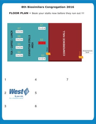 8th Biosimilars Congregation 2016
FLOOR PLAN - Book your stalls now before they run out !!!
CONFERENCEHALL
Door
Door
4
5
6
1
2
3
7
3 x 2 m
S5
3 x 2 m
S6
3 x 2 m
S7
3 x 2 m
S2
S3
3 x 2 m
S4
3 x 2 m
S1
REGISTRATION
DESK
3 x 2 m
 