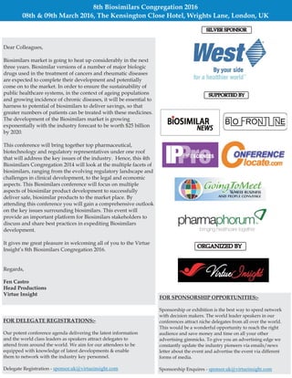 8th Biosimilars Congregation 2016
08th & 09th March 2016, The Kensington Close Hotel, Wrights Lane, London, UK
Dear Colleagues,
Biosimilars market is going to heat up considerably in the next
three years. Biosimilar versions of a number of major biologic
drugs used in the treatment of cancers and rheumatic diseases
are expected to complete their development and potentially
come on to the market. In order to ensure the sustainability of
public healthcare systems, in the context of ageing populations
and growing incidence of chronic diseases, it will be essential to
harness to potential of biosimilars to deliver savings, so that
greater numbers of patients can be treated with these medicines.
The development of the Biosimilars market is growing
exponentially with the industry forecast to be worth $25 billion
by 2020.
This conference will bring together top pharmaceutical,
biotechnology and regulatory representatives under one roof
that will address the key issues of the industry. Hence, this 4th
Biosimilars Congregation 2014 will look at the multiple facets of
biosimilars, ranging from the evolving regulatory landscape and
challenges in clinical development, to the legal and economic
aspects. This Biosimilars conference will focus on multiple
aspects of biosimilar product development to successfully
deliver safe, biosimilar products to the market place. By
attending this conference you will gain a comprehensive outlook
on the key issues surrounding biosimilars. This event will
provide an important platform for Biosimilars stakeholders to
discuss and share best practices in expediting Biosimilars
development.
It gives me great pleasure in welcoming all of you to the Virtue
Insight’s 8th Biosimilars Congregation 2016.
Regards,
Fen Castro
Head Productions
Virtue Insight
ORGANIZED BYORGANIZED BY
SUPPORTED BYSUPPORTED BY
FOR SPONSORSHIP OPPORTUNITIES:-
Sponsorship or exhibition is the best way to speed network
with decision makers. The world leader speakers in our
conferences attract niche delegates from all over the world.
This would be a wonderful opportunity to reach the right
audience and save money and time on all your other
advertising gimmicks. To give you an advertising edge we
constantly update the industry pioneers via emails/news
letter about the event and advertise the event via different
forms of media.
Sponsorship Enquires - sponsor.uk@virtueinsight.com
FOR DELEGATE REGISTRATIONS:-
Our potent conference agenda delivering the latest information
and the world class leaders as speakers attract delegates to
attend from around the world. We aim for our attendees to be
equipped with knowledge of latest developments & enable
them to network with the industry key personnel.
Delegate Registration - sponsor.uk@virtueinsight.com
SILVER SPONSORSILVER SPONSOR
 