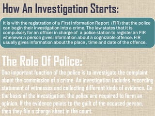 The Role Of Police:
One important function of the police is to investigate the complaint
about the commission of a crime. An investigation includes recording
statement of witnesses and collecting different kinds of evidence. On
the basis of the investigation, the police are required to form an
opinion. If the evidence points to the guilt of the accused person,
then they file a charge sheet in the court.
