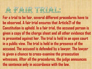 For a trial to be fair, several different procedures have to
be observed. A fair trial ensures that Article21 of the
Constitution is upheld. In a fair trial, the accused person is
given a copy of the charge sheet and all other evidence that
is presented against her. The trial is held in an open court
in a public view. The trial is held in the presence of the
accused. The accused is defended by a lawyer. The lawyer
is given a chance to cross-examine the prosecution
witnesses. After all the procedures, the judge announces
the sentence only in accordance with the law.