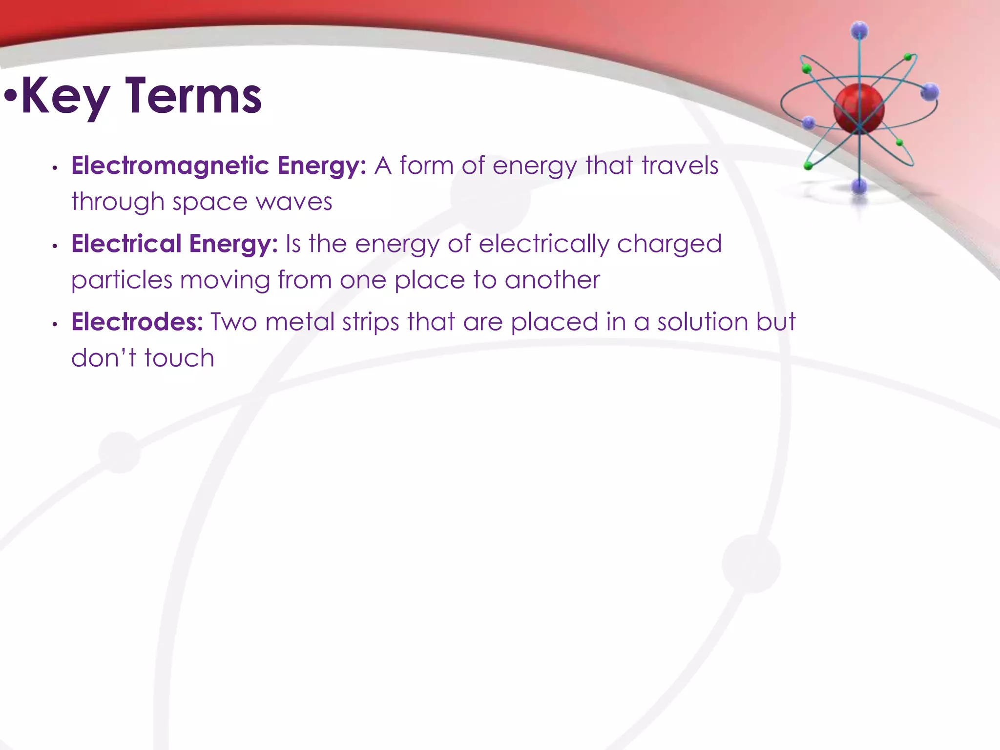 •Key Terms
 •   Electromagnetic Energy: A form of energy that travels
     through space waves
 •   Electrical Energy: Is the energy of electrically charged
     particles moving from one place to another
 •   Electrodes: Two metal strips that are placed in a solution but
     don’t touch
 