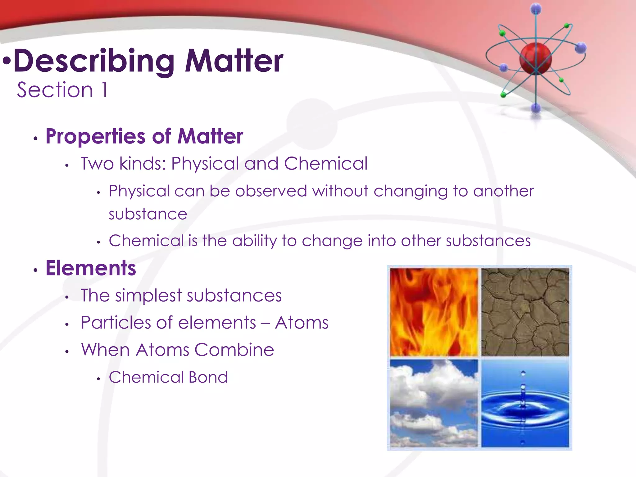 •Describing Matter
 Section 1

  •   Properties of Matter
       •   Two kinds: Physical and Chemical
            •   Physical can be observed without changing to another
                substance
            •   Chemical is the ability to change into other substances
  •   Elements
       •   The simplest substances
       •   Particles of elements – Atoms
       •   When Atoms Combine
            •   Chemical Bond
 