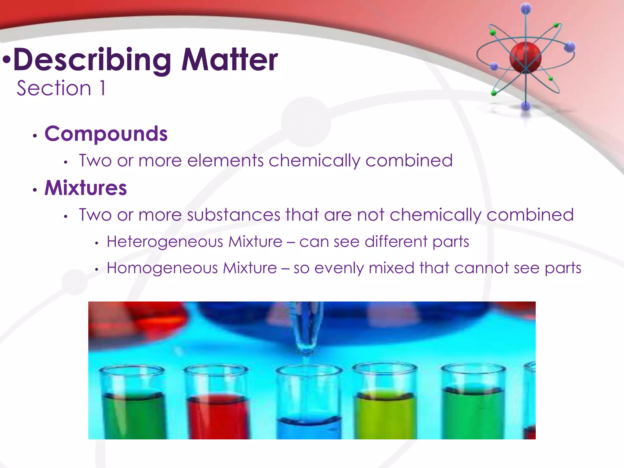 •Describing Matter
 Section 1

  •   Compounds
       •   Two or more elements chemically combined
  •   Mixtures
       •   Two or more substances that are not chemically combined
            •   Heterogeneous Mixture – can see different parts
            •   Homogeneous Mixture – so evenly mixed that cannot see parts
 