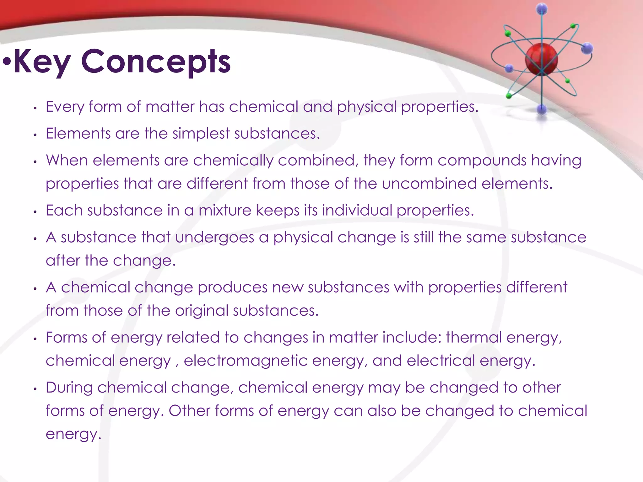 •Key Concepts
 •   Every form of matter has chemical and physical properties.
 •   Elements are the simplest substances.
 •   When elements are chemically combined, they form compounds having
     properties that are different from those of the uncombined elements.
 •   Each substance in a mixture keeps its individual properties.
 •   A substance that undergoes a physical change is still the same substance
     after the change.
 •   A chemical change produces new substances with properties different
     from those of the original substances.
 •   Forms of energy related to changes in matter include: thermal energy,
     chemical energy , electromagnetic energy, and electrical energy.
 •   During chemical change, chemical energy may be changed to other
     forms of energy. Other forms of energy can also be changed to chemical
     energy.
 