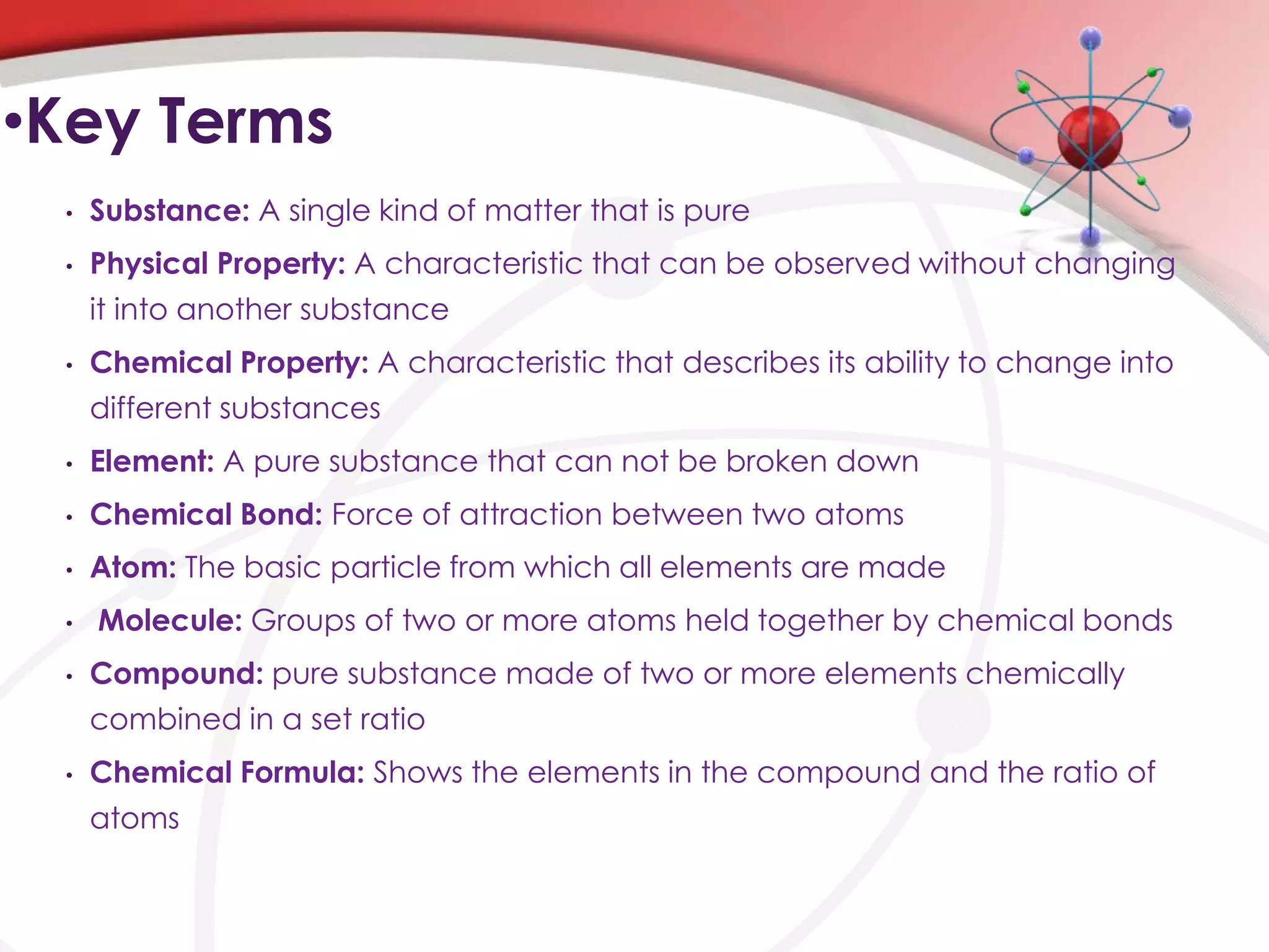 •Key Terms
 •   Substance: A single kind of matter that is pure
 •   Physical Property: A characteristic that can be observed without changing
     it into another substance
 •   Chemical Property: A characteristic that describes its ability to change into
     different substances
 •   Element: A pure substance that can not be broken down
 •   Chemical Bond: Force of attraction between two atoms
 •   Atom: The basic particle from which all elements are made
 •   Molecule: Groups of two or more atoms held together by chemical bonds
 •   Compound: pure substance made of two or more elements chemically
     combined in a set ratio
 •   Chemical Formula: Shows the elements in the compound and the ratio of
     atoms
 