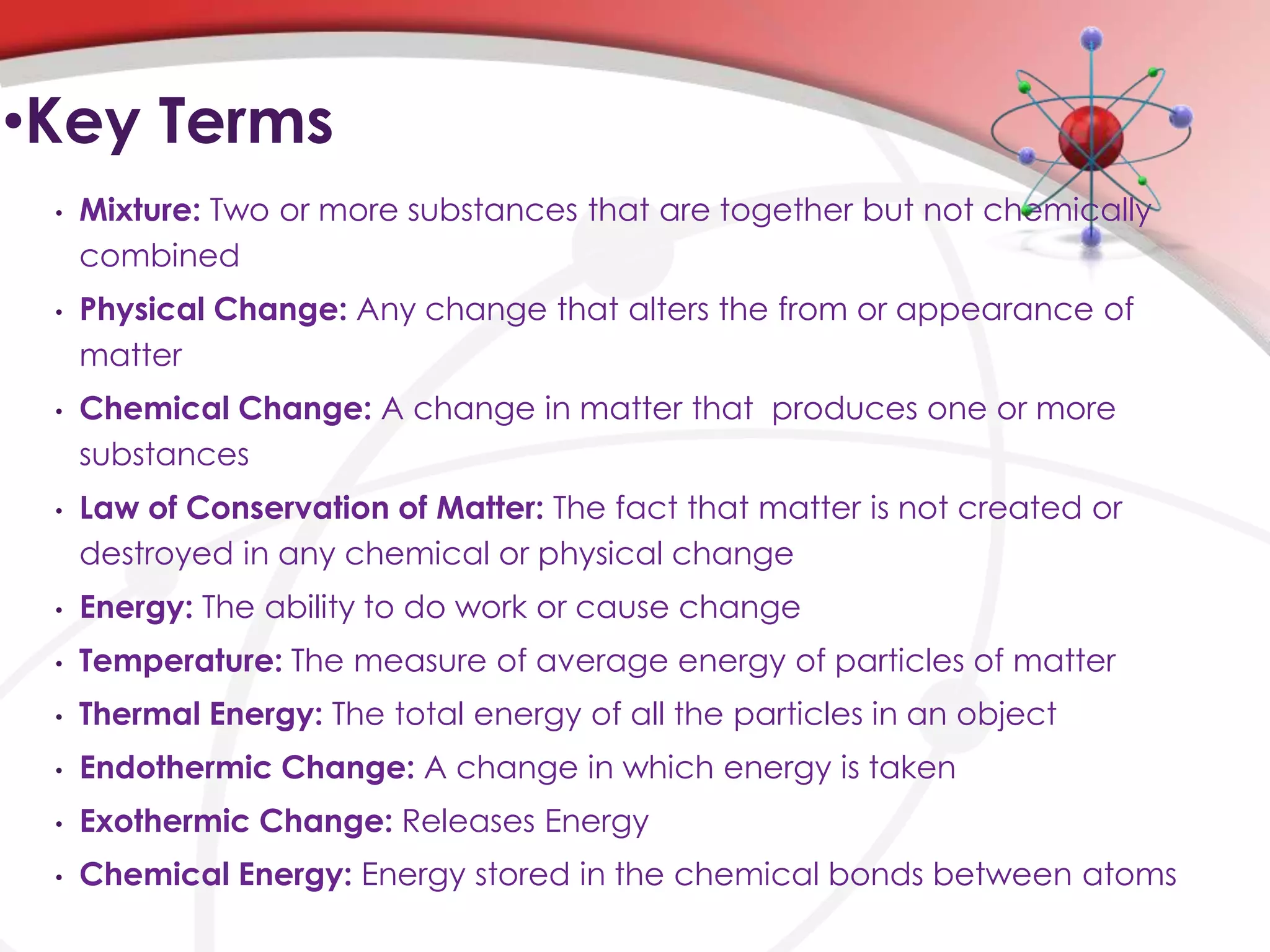•Key Terms
 •   Mixture: Two or more substances that are together but not chemically
     combined
 •   Physical Change: Any change that alters the from or appearance of
     matter
 •   Chemical Change: A change in matter that produces one or more
     substances
 •   Law of Conservation of Matter: The fact that matter is not created or
     destroyed in any chemical or physical change
 •   Energy: The ability to do work or cause change
 •   Temperature: The measure of average energy of particles of matter
 •   Thermal Energy: The total energy of all the particles in an object
 •   Endothermic Change: A change in which energy is taken
 •   Exothermic Change: Releases Energy
 •   Chemical Energy: Energy stored in the chemical bonds between atoms
 