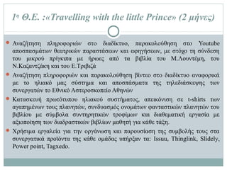  Αναζήτηση πληροφοριών στο διαδίκτυο, παρακολούθηση στο Youtube
αποσπασμάτων θεατρικών παραστάσεων και αφηγήσεων, με στόχο τη σύνδεση
του μικρού πρίγκιπα με ήρωες από τα βιβλία του Μ.Λουντέμη, του
Ν.Καζαντζάκη και του Ε.Τριβιζά
 Αναζήτηση πληροφοριών και παρακολούθηση βίντεο στο διαδίκτυο αναφορικά
με το ηλιακό μας σύστημα και αποσπάσματα της τηλεδιάσκεψης των συνεργατών
το Εθνικό Αστεροσκοπείο Αθηνών
 Κατασκευή πρωτότυπου ηλιακού συστήματος, απεικόνιση σε t-shirts των
αγαπημένων τους πλανητών, συνδυασμός ονομάτων φανταστικών πλανητών του
βιβλίου με σύμβολα συντηρητικών τροφίμων και διαθεματική εργασία με
αξιοποίηση των διαδραστικών βιβλίων μαθητή για κάθε τάξη.
 Χρήσιμα εργαλεία για την οργάνωση και παρουσίαση της συμβολής τους στα
συνεργατικά προϊόντα της κάθε ομάδας υπήρξαν τα: Issuu, Thinglink, Slidely,
Power point, Tagxedo.
1η Θ.Ε. :«Travelling with the little Prince» (2 μήνες)
 