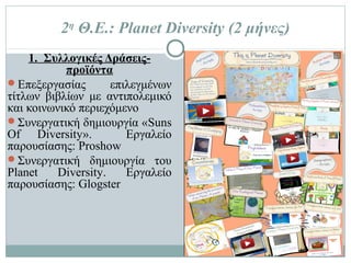 2η Θ.Ε.: Planet Diversity (2 μήνες)
1. Συλλογικές Δράσεις-
προϊόντα
 Επεξεργασίας επιλεγμένων
τίτλων βιβλίων με
αντιπολεμικό και κοινωνικό
περιεχόμενο
 Συνεργατική δημιουργία
«Suns Of Diversity».
Εργαλείο παρουσίασης:
Proshow
 Συνεργατική δημιουργία του
Planet Diversity. Εργαλείο
παρουσίασης: Glogster
 
