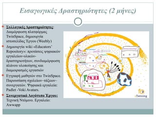 Εισαγωγικές Δραστηριότητες (2 μήνες)
 Συλλογικές Δραστηριότητες: Διαμόρφωση πλατφόρμας
TwinSpace, δημιουργία ιστοσελίδας Έργου (Weebly)
 Δημιουργία wiki «Educators’ Repository»: προτάσεις ψηφιακών
εργαλείων-υλικών-δραστηριοτήτων, συνδιαμόρφωση πλάνου
υλοποίησης και διαμοιρασμός εργασιών
 Εγγραφή μαθητών στο TwinSpace. Παρουσίαση σχολείων–
τάξεων–συνεργατών. Ψηφιακά εργαλεία: Padlet -Voki Avatars.
 Συνεργατικό Λογότυπο Έργου: Τεχνική Ντόμινο. Εργαλείο:
Αwwapp
 