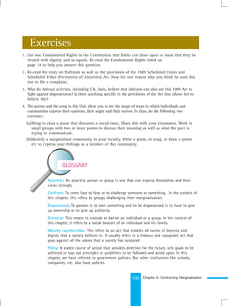 103
Assertive: An assertive person or group is one that can express themselves and their
views strongly.
Confront: To come face to face or to challenge someone or something. In the context of
this chapter, this refers to groups challenging their marginalisation.
Dispossessed: To possess is to own something and to be dispossessed is to have to give
up ownership or to give up authority.
Ostracise: This means to exclude or banish an individual or a group. In the context of
this chapter, it refers to a social boycott of an individual and his family.
Morally reprehensible: This refers to an act that violates all norms of decency and
dignity that a society believes in. It usually refers to a hideous and repugnant act that
goes against all the values that a society has accepted.
Policy: A stated course of action that provides direction for the future, sets goals to be
achieved or lays out principles or guidelines to be followed and acted upon. In this
chapter, we have referred to government policies. But other institutions like schools,
companies, etc. also have policies.
Exercises
1. List two Fundamental Rights in the Constitution that Dalits can draw upon to insist that they be
treated with dignity and as equals. Re-read the Fundamental Rights listed on
page 14 to help you answer this question.
2. Re-read the story on Rathnam as well as the provisions of the 1989 Scheduled Castes and
Scheduled Tribes (Prevention of Atrocities) Act. Now list one reason why you think he used this
law to file a complaint.
3. Why do Adivasi activists, including C.K. Janu, believe that Adivasis can also use this 1989 Act to
fight against dispossession? Is there anything specific in the provisions of the Act that allows her to
believe this?
4. The poems and the song in this Unit allow you to see the range of ways in which individuals and
communities express their opinions, their anger and their sorrow. In class, do the following two
exercises:
(a) Bring to class a poem that discusses a social issue. Share this with your classmates. Work in
small groups with two or more poems to discuss their meaning as well as what the poet is
trying to communicate.
(b)Identify a marginalised community in your locality. Write a poem, or song, or draw a poster
etc to express your feelings as a member of this community.
GLOSSARY
Chapter 8: Confronting Marginalisation
 
