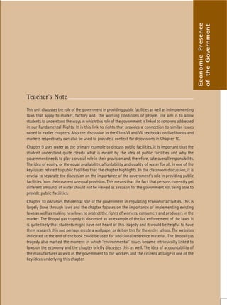 105
Teacher’s Note
This unit discusses the role of the government in providing public facilities as well as in implementing
laws that apply to market, factory and the working conditions of people. The aim is to allow
students to understand the ways in which this role of the government is linked to concerns addressed
in our Fundamental Rights. It is this link to rights that provides a connection to similar issues
raised in earlier chapters. Also the discussion in the Class VI and VII textbooks on livelihoods and
markets respectively can also be used to provide a context for discussions in Chapter 10.
Chapter 9 uses water as the primary example to discuss public facilities. It is important that the
student understand quite clearly what is meant by the idea of public facilities and why the
government needs to play a crucial role in their provision and, therefore, take overall responsibility.
The idea of equity, or the equal availability, affordability and quality of water for all, is one of the
key issues related to public facilities that the chapter highlights. In the classroom discussion, it is
crucial to separate the discussion on the importance of the government’s role in providing public
facilities from their current unequal provision. This means that the fact that persons currently get
different amounts of water should not be viewed as a reason for the government not being able to
provide public facilities.
Chapter 10 discusses the central role of the government in regulating economic activities. This is
largely done through laws and the chapter focuses on the importance of implementing existing
laws as well as making new laws to protect the rights of workers, consumers and producers in the
market. The Bhopal gas tragedy is discussed as an example of the lax enforcement of the laws. It
is quite likely that students might have not heard of this tragedy and it would be helpful to have
them research this and perhaps create a wallpaper or skit on this for the entire school. The websites
indicated at the end of the book could be used for additional reference material. The Bhopal gas
tragedy also marked the moment in which ‘environmental’ issues became intrinsically linked to
laws on the economy and the chapter briefly discusses this as well. The idea of accountability of
the manufacturer as well as the government to the workers and the citizens at large is one of the
key ideas underlying this chapter.
Economic
Presence
of
the
Government
 
