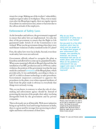 127
return for a wage. Making use of the workers’ vulnerability,
employers ignore safety in workplaces. Thus, even so many
years after the Bhopal gas tragedy, there are regular reports
of accidents in construction sites, mines or factories due to
the callous attitude of the employers.
Enforcement of Safety Laws
As the lawmaker and enforcer, the government is supposed
to ensure that safety laws are implemented. It is also the
duty of the government to ensure that the Right to Life
guaranteed under Article 21 of the Constitution is not
violated. What was the government doing when there were
such blatant violations of safety standards in the UC plant?
First, the safety laws were lax in India. Second, even these
weak safety laws were not enforced.
Government officials refused to recognise the plant as
hazardous and allowed it to come up in a populated locality.
When some municipal officials in Bhopal objected that the
installation of an MIC production unit in 1978 was a safety
violation, the position of the government was that the state
needs the continued investment of the Bhopal plant, which
provides jobs. It was unthinkable, according to them, to
ask UC to shift to cleaner technology or safer procedures.
Government inspectors continued to approve the
procedures in the plant, even when repeated incidents of
leaks from the plant made it obvious to everybody that
things were seriously wrong.
This, as you know, is contrary to what the role of a law-
making and enforcement agency should be. Instead of
protecting the interests of the people, their safety was being
disregarded both by the government and by private
companies.
This is obviously not at all desirable. With more industries
being set up both by local and foreign businesses in India,
there is a great need for stronger laws protecting workers’
rights and better enforcement of these laws.
Recently a large travel agency was asked to
pay Rs 8 lakh as compensation to a group of
tourists. Their foreign trip was poorly
managed and they missed Disneyland and
shopping in Paris. Why did the victims of
Bhopal gas tragedy then get so little for a
lifetime of misery and pain?
Why do you think
enforcement of safety laws is
important in any factory?
Can you point to a few other
situations where laws (or
rules) exist but people do
not follow them because of
poor enforcement? (For
example, over-speeding by
motorists, not wearing
helmet/seat belt and use of
mobile phone while driving).
What are the problems in
enforcement? Can you
suggest some ways in which
enforcement can be
improved?
Chapter 10: Law and Social Justice
 