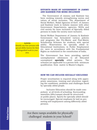 Political
Science
EFFORTS MADE BY GOVERNMENT IN JAMMU
AND KASHMIR FOR MORE INCLUSION
The Government of Jammu and Kashmir has
been working towards strengthening norms and
values of social inclusion. The department of
Social Welfare, Nodal Agencies of Govt. of Jammu
and Kashmir work in holistic manner with other
Government Departments, agencies, NGOs and
civil society for more inclusion of Specially Abled
persons to make the society more inclusive.
Social Welfare Department of Jammu & Kashmir
Government has formulated various policies
and programs like Pre-Matric and Post-Matric
Scholarship Schemes for students with special
ability. Reservations for specially abled in
Educational Institutions, in Public Employment
etc. were in accordance with the Fundamental
Rights as enshrined in the constitution of India.
The Government has been providing special
unemployment allowances to all Educated
unemployed specially abled persons. The
schemes are applicable to a person with minimum
qualification from matric to Master’s degree.
HOW WE CAN INCLUDE SOCIALLY EXCLUDED
Proper sensitization is required along with appro-
priate awareness, training and education regard-
ing the conditions, problems and challenges faced
by specially abled people.
Inclusive Education should be made com-
pulsory at all levels of schooling. Surrounding
amenities (lifts/ramps) should be structured
at public places. Sports for specially abled should
be encouraged. Special emphasis be laid on pro-
moting self employment among differently abled
persons.
Activity
Identify any four persons with
special ability known for their
distinguished work in your
area.
Are there ramps available for physically
challenged students in your School?
139
 