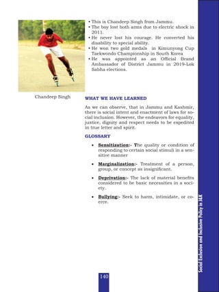 Social
Exclusion
and
Inclusive
Policy
in
J&K
WHAT WE HAVE LEARNED
As we can observe, that in Jammu and Kashmir,
there is social intent and enactment of laws for so-
cial inclusion. However, the endeavors for equality,
justice, dignity and respect needs to be expedited
in true letter and spirit.
GLOSSARY
• Sensitization:- The quality or condition of
responding to certain social stimuli in a sen-
sitive manner
• Marginalization:- Treatment of a person,
group, or concept as insignificant.
• Deprivation:- The lack of material benefits
considered to be basic necessities in a soci-
ety.
• Bullying:- Seek to harm, intimidate, or co-
erce.
• This is Chandeep Singh from Jammu.
• The boy lost both arms due to electric shock in
2011.
• He never lost his courage. He converted his
disability to special ability.
• He won two gold medals in Kimunyong Cup
Taekwondo Championship in South Korea
• He was appointed as an Official Brand
Ambassador of District Jammu in 2019-Lok
Sabha elections.
Chandeep Singh
140
 