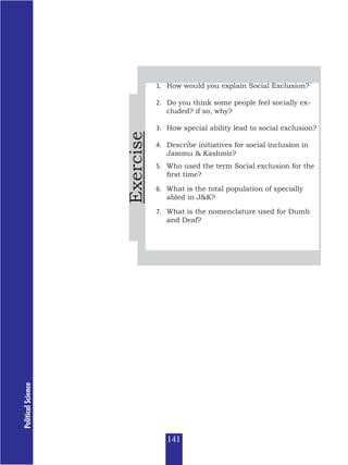 Political
Science
Exercise
1. How would you explain Social Exclusion?
2. Do you think some people feel socially ex-
cluded? if so, why?
3. How special ability lead to social exclusion?
4. Describe initiatives for social inclusion in
Jammu & Kashmir?
5. Who used the term Social exclusion for the
first time?
6. What is the total population of specially
abled in J&K?
7. What is the nomenclature used for Dumb
and Deaf?
141
 