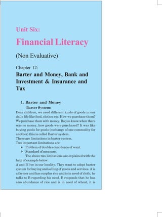 143
Unit Six:
Financial Literacy
(Non Evaluative)
Chapter 12:
Barter and Money, Bank and
Investment & Insurance and
Tax
1. Barter and Money
Barter System:
Dear children, we need different kinds of goods in our
daily life like food, clothes etc. How we purchase them?
We purchase them with money. Do you know when there
was no money, how goods were purchased? It was like
buying goods for goods (exchange of one commodity for
another) this is called Barter system.
These are limitations in barter system.
Two important limitations are:
 Problem of double coincidence of want.
 Standard of measure.
The above two limitations are explained with the
help of example below:
A and B live in our locality. They want to adopt barter
system for buying and selling of goods and services. A is
a farmer and has surplus rice and is in need of cloth; he
talks to B regarding his need. B responds that he has
also abundance of rice and is in need of wheat, it is
 