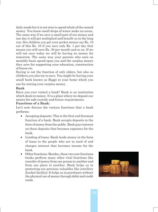 145
daily needs but it is not wise to spend whole of the earned
money. You know small drops of water make an ocean.
The same way if we save a small part of our money and
one day it will get multiplied and benefit us in the long
run. See children you get your pocket money say Rs. 10
out of this Rs. 10 if you save only Rs. 1 per day that
means you will save Rs. 30 per month and so on. If we
will not save today we will be having no money for
tomorrow. The same way your parents who earn on
monthly basis spend upon you and the surplus money
they save for supporting your education, construction
of house etc.
Saving is not the function of only elders, but also as
children you also try to save. You might be having your
small bank known as Buggi at your home which you
use for storing your surplus money.
Bank
Have you ever visited a bank? Bank is an institution
which deals in money. It is a place where we deposit our
money for safe custody and future requirements.
Functions of a Bank:
Let’s now discuss the various functions that a bank
performs:
 Accepting deposits: This is the first and foremost
function of a bank. Bank accepts deposits in the
form of money from the public. Bank pays interest
on these deposits that becomes expenses for the
bank.
 Lending of loans: Bank lends money in the form
of loans to the people who are in need of and
charges interest that becomes income for the
bank.
 Other functions: Besides, these two core functions
banks perform many other vital functions like
transfer of money from one person to another and
from one place to another. Bank helps us in
protecting our precious valuables like jewellery
(Locker facility). It helps us in purchases without
the physical use of money through debit and credit
cards.
 