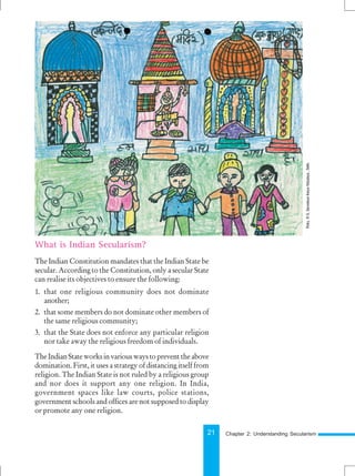 21
What is Indian Secularism?
The Indian Constitution mandates that the Indian State be
secular. According to the Constitution, only a secular State
can realise its objectives to ensure the following:
1. that one religious community does not dominate
another;
2. that some members do not dominate other members of
the same religious community;
3. that the State does not enforce any particular religion
nor take away the religious freedom of individuals.
TheIndianStateworksinvariouswaystopreventtheabove
domination. First, it uses a strategy of distancing itself from
religion. The Indian State is not ruled by a religious group
and nor does it support any one religion. In India,
government spaces like law courts, police stations,
government schools and offices are not supposed to display
or promote any one religion.
Chapter 2: Understanding Secularism
Pinky,
VI
G,
Sarvodaya
Kanya
Vidyalaya
,
Delhi.
 