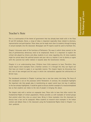 29
Teacher’s Note
This is a continuation of the theme of government that has already been dealt with in the Class
VI and VII textbooks. Hence, a recap of ideas is important especially those related to elections,
representation and participation. These ideas can be made more clear to students through bringing
in actual examples into the classroom. Newspaper and TV reports could be used to facilitate this.
Chapter 3 discusses some of the functions of Parliament. The ways in which these connect to the
idea of parliamentary democracy need to be emphasised. Hence it is important to explain the
critical role played by citizens and allow students to air views regarding this. At times students
might be cynical about the political process and your role as a teacher is not to dismiss or agree
with this cynicism but rather redirect it towards what the Constitution intends.
Chapter 4 is on understanding laws. Children have little exposure to laws. Therefore, they
would require more examples from a familiar context. It is through this they can figure out
that laws are meant to apply in an equitable manner. The chapter begins by discussing how
this rule of law emerged and the ways in which the nationalists opposed the arbitrariness of
British laws.
The storyboard contained in Chapter 4 portrays how a new law comes into being. The focus of
this storyboard is not on the processes within Parliament. In contrast, the storyboard highlights
the important role that people play in transforming an urgent social issue into law. In addition
to the law already highlighted, it would be good to discuss another example of a new/contemplated
law so that students can relate to the role of people in bringing this about.
The chapter ends with a section on unpopular laws. These refer to laws that often restrict the
Fundamental Rights of certain populations. History provides us with examples of several groups
that protest what they view as unjust laws. Bring in these examples into the classroom to
discuss how a law can be unpopular. Allow students to research more examples in the Indian
context and debate these in the classroom using the Fundamental Rights listed in Chapter 1 as
their yardstick.
Parliament
and
The
Making
of
Laws
 