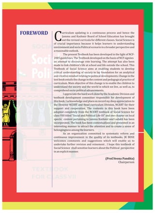 SOCIAL SCIENCE
Social and
Political Life–II
TEXTBOOK
FOR CLASSVII
FOREWORD urriculum updating is a continuous process and hence the
CJammu and Kashmir Board of School Education has brought
out the revised curricula for diﬀerent classes. Social Science is
of crucial importance because it helps learners in understanding
environmentandsocioPoliticalscenarioinabroaderperspectiveand
areasonableoutlook.
The present Textbook has been developed in the light of NCF-
2005guidelines.TheTextbookdevelopedonthebasisofNCFsigniies
an attempt to discourage rote learning. The attempt has also been
made to link children's life at school and life outside the school. This
Textbook of Social Science aims at enabling students to develop
critical understanding of society to lay foundation for an analytical
andcreativemindsetrelatingtopoliticaldevelopments.Changeinthe
textbookentailsthechangeinthecontentandpedagogicalpracticeof
curriculum. Main objective of this change is to enable the children to
understand the society and the world in which we live, as well as, to
comprehendsocio-politicaladvancements.
IappreciatethehardworkdonebytheAcademicDivisionand
textbook development committee responsible for development of
thisbook.Iacknowledgeandplace onrecordmydeepappreciationto
the Director NCERT and Head curriculum Division, NCERT for their
support and cooperation. The contents in this book have been
adopted completely from the NCERT textbook of Social Science for
class VIII titled “Social and Political Life-III” and one chapter on local
speciic content pertaining to Jammu Kashmir and Ladakh has been
incorporated. The book has been contextualized and presented in an
interesting manner to attract the attention and to create a sense of
belongingnessamongthelearners.
As an organization committed to systematic reform and
continuous improvement in the quality of its textbooks, JK BOSE
welcomes comments and suggestions which will enable us to
undertake further revision and reinement . I hope this textbook of
Social Science shall sensitize learners about the Political perspective
inanexplicitmanner.
(Prof.Veena Pandita)
Chairperson
 