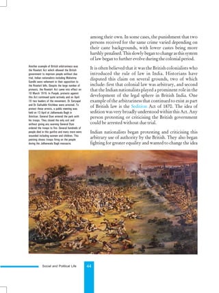 Social and Political Life 44
among their own. In some cases, the punishment that two
persons received for the same crime varied depending on
their caste backgrounds, with lower castes being more
harshlypenalised.Thisslowlybegantochangeasthissystem
of law began to further evolve during the colonial period.
It is often believed that it was the British colonialists who
introduced the rule of law in India. Historians have
disputed this claim on several grounds, two of which
include: first that colonial law was arbitrary, and second
that the Indian nationalists played a prominent role in the
development of the legal sphere in British India. One
example of the arbitrariness that continued to exist as part
of British law is the Sedition Act of 1870. The idea of
sedition was very broadly understood within this Act. Any
person protesting or criticising the British government
could be arrested without due trial.
Indian nationalists began protesting and criticising this
arbitrary use of authority by the British. They also began
fighting for greater equality and wanted to change the idea
Another example of British arbitrariness was
the Rowlatt Act which allowed the British
government to imprison people without due
trial. Indian nationalists including Mahatma
Gandhi were vehement in their opposition to
the Rowlatt bills. Despite the large number of
protests, the Rowlatt Act came into effect on
10 March 1919. In Punjab, protests against
this Act continued quite actively and on April
10 two leaders of the movement, Dr Satyapal
and Dr Saifuddin Kitchlew were arrested. To
protest these arrests, a public meeting was
held on 13 April at Jallianwala Bagh in
Amritsar. General Dyer entered the park with
his troops. They closed the only exit and
without giving any warning General Dyer
ordered the troops to fire. Several hundreds of
people died in this gunfire and many more were
wounded including women and children. This
painting shows troops firing on the people
during the Jallianwala Bagh massacre.
 