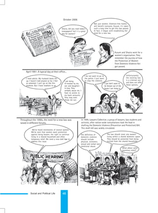 Social and Political Life 46
April 1991: A typical day at their office...
Throughout the 1990s, the need for a new law was
raised in different forums.
In 1999, Lawyers Collective, a group of lawyers, law students and
activists, after nation-wide consultations took the lead in
drafting the Domestic Violence (Prevention and Protection) Bill.
This draft bill was widely circulated.
Kusum and Shazia work for a
women's organisation. They
remember the journey of how
the Protection of Women
from Domestic Violence Act
got passed.
October 2006
Shazia, did you read today’s
newspapers? Isn’t it a great
day for women?
Not just women. Violence-free homes
will benefit everyone. Kusum, it’s taken
such a long time to get this law passed.
In fact, it began with establishing the
need for a new law.
I need advice. My husband beats me
up. I haven’t told anyone so far. I feel
so ashamed. I can’t go on like this
anymore. But I have nowhere to go.
I am being
ill-treated by my
son and daughter-
in-law. They
verbally abuse me. I
have no access to
my bank accounts.
They may even
throw me out.
I do not want to go to
the police. I just want
to stop the violence.
I just don’t want to
be thrown out of the
house I am living in.
Unfortunately
the existing law
is a criminal one
and does not offer
these options.
We’ve heard testimonies of several women.
We’ve seen that women want protection
against being beaten, the right to continue
living in a shared household and often
temporary relief. We need a new civil law to
address this issue.
The law should cover any women
living within a shared domestic space.
They should be protected from being
evicted from the shared household.
What about some
monetary relief?
The definition of
domestic violence
should include
physical, economic,
sexual and verbal and
emotional abuse.
 