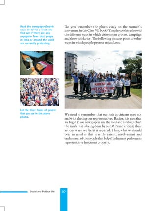 Social and Political Life 50
Read the newspapers/watch
news on TV for a week and
find out if there are any
unpopular laws that people
in India or around the world
are currently protesting.
List the three forms of protest
that you see in the above
photos.
Do you remember the photo essay on the women’s
movement in the Class VII book? The photos there showed
the different ways in which citizens can protest, campaign
and show solidarity. The following pictures point to other
ways in which people protest unjust laws:
We need to remember that our role as citizens does not
end with electing our representatives. Rather, it is then that
we begin to use newspapers and the media to carefully chart
the work that is being done by our MPs and criticise their
actions when we feel it is required. Thus, what we should
bear in mind is that it is the extent, involvement and
enthusiasm of the people that helps Parliament perform its
representative functions properly.
 