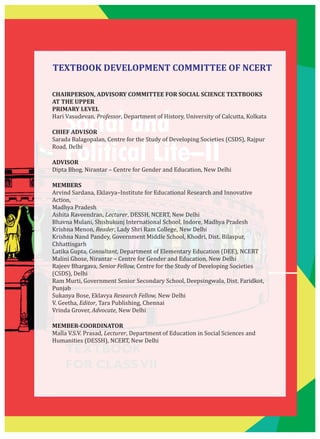 SOCIAL SCIENCE
Social and
Political Life–II
TEXTBOOK
FOR CLASSVII
CHAIRPERSON, ADVISORY COMMITTEE FOR SOCIAL SCIENCE TEXTBOOKS
AT THE UPPER
PRIMARY LEVEL
Hari Vasudevan, Professor, Department of History, University of Calcutta, Kolkata
CHIEF ADVISOR
Sarada Balagopalan, Centre for the Study of Developing Societies (CSDS), Rajpur
Road, Delhi
ADVISOR
Dipta Bhog, Nirantar – Centre for Gender and Education, New Delhi
MEMBERS
Arvind Sardana, Eklavya–Institute for Educational Research and Innovative
Action,
Madhya Pradesh
Ashita Raveendran, Lecturer, DESSH, NCERT, New Delhi
Bhavna Mulani, Shishukunj International School, Indore, Madhya Pradesh
Krishna Menon, Reader, Lady Shri Ram College, New Delhi
Krishna Nand Pandey, Government Middle School, Khodri, Dist. Bilaspur,
Chhattisgarh
Latika Gupta, Consultant, Department of Elementary Education (DEE), NCERT
Malini Ghose, Nirantar – Centre for Gender and Education, New Delhi
Rajeev Bhargava, Senior Fellow, Centre for the Study of Developing Societies
(CSDS), Delhi
Ram Murti, Government Senior Secondary School, Deepsingwala, Dist. Faridkot,
Punjab
Sukanya Bose, Eklavya Research Fellow, New Delhi
V. Geetha, Editor, Tara Publishing, Chennai
Vrinda Grover, Advocate, New Delhi
MEMBER-COORDINATOR
Malla V.S.V. Prasad, Lecturer, Department of Education in Social Sciences and
Humanities (DESSH), NCERT, New Delhi
TEXTBOOK DEVELOPMENT COMMITTEE OF NCERT
 