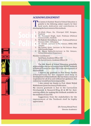 SOCIAL SCIENCE
Social and
Political Life–II
TEXTBOOK
FOR CLASSVII
The Jammu & Kashmir Board of School Education is
grateful to the following subject experts for their
hard work, dedication and contribution in
developingthelocalcontentofthistextbook.
1. Dr.Aftab Khan, Ex. Principal GDC Kangan,
Kashmir
2. Mr. Paramjeet Singh, Asstt. Professor (Political
Science) GDC, Jandrah
3. Mr.Rakesh Chowdhary, Asstt. Professor(Political
Science) GDC, Udhampur
4. Dr. Avineet , Lecturer in Pol. Science, SRML HSS
Jammu
5. Ms.Yamini Atrey, Lecturer in Pol Science Boys
HSS Gandhi Nagar
6. Mr. Manoj Raina,Ex.Lecturer in Pol. Science,
School Education Department
Member Coordinators
SyedFayaz,AcademicOfficer-KD
Mr.SureshGouria,AcademicOfficer-JD
The J&K Board of School Education gratefully
acknowledgestheuseofcontentfromNCERTtextbook
of Political Science for class VIII in the development of
thistextbook.
I express my gratitude to Prof Veena Pandita
(Chairperson) for her support and help in
development of this textbook. She has been a source of
inspiration for all of us and without her guidance, this
endeavourwouldhavebeenimpossible.
I also extend my thanks to Prof. Abdul Wahid
Makhdoomi(JointSecretary)Publication.
My sincere gratitude is due to the Curriculum
Development & Research Wing JD & KD for their
untiring efforts for making this textbook available for
thestudentsofclassVIII.
Suggestions from the stakeholders for the
improvement of the Textbook shall be highly
appreciated.
(Dr. Farooq Ahmad Peer)
Director Academics
ACKNOWLEDGEMENT
 