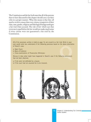 75
Q
All of the processes, written in bold on page 74, are crucial to a fair trial. Write in your
own words what you understand of the following processes based on the above description
of Shanti’s case.
a. Open Court:
b. Basis of Evidence:
c. Cross-examination of Prosecution Witnesses:
Discuss in class what might have happened in Shanti’s case if the following procedures
had not been observed.
a. If she were not defended by a lawyer.
b. If the court had not assumed her to be innocent.
TheConstitutionandthelawbothstatethatallofthepersons
that we have discussed in this chapter should carry out their
roles in a proper manner. What this means is that they all
needtoworktoensurethateverycitizen,irrespectiveoftheir
class,caste,gender,religiousandideologicalbackgroundsgets
a fair trial when accused. The rule of law which says that
everyoneisequalbeforethelawwouldnotmakemuchsense
if every citizen were not guaranteed a fair trial by the
Constitution.
Chapter 6: Understanding Our Criminal
Justice System
 