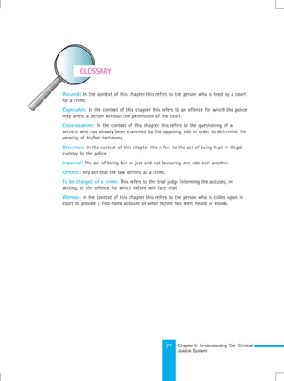 77
Accused: In the context of this chapter this refers to the person who is tried by a court
for a crime.
Cognizable: In the context of this chapter this refers to an offence for which the police
may arrest a person without the permission of the court.
Cross-examine: In the context of this chapter this refers to the questioning of a
witness who has already been examined by the opposing side in order to determine the
veracity of his/her testimony.
Detention: In the context of this chapter this refers to the act of being kept in illegal
custody by the police.
Impartial: The act of being fair or just and not favouring one side over another.
Offence: Any act that the law defines as a crime.
To be charged of a crime: This refers to the trial judge informing the accused, in
writing, of the offence for which he/she will face trial.
Witness: In the context of this chapter this refers to the person who is called upon in
court to provide a first-hand account of what he/she has seen, heard or knows.
GLOSSARY
Chapter 6: Understanding Our Criminal
Justice System
 