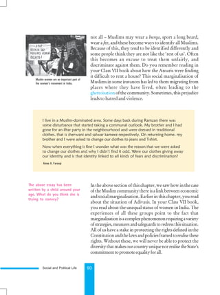 Social and Political Life 90
not all – Muslims may wear a burqa, sport a long beard,
wear a fez, and these become ways to identify all Muslims.
Because of this, they tend to be identified differently and
some people think they are not like the ‘rest of us’. Often
this becomes an excuse to treat them unfairly, and
discriminate against them. Do you remember reading in
your Class VII book about how the Ansaris were finding
it difficult to rent a house? This social marginalisation of
Muslims in some instances has led to them migrating from
places where they have lived, often leading to the
ghettoisation of the community. Sometimes, this prejudice
leads to hatred and violence.
Muslim women are an important part of
the women’s movement in India.
In the above section of this chapter, we saw how in the case
of the Muslim community there is a link between economic
and social marginalisation. Earlier in this chapter, you read
about the situation of Adivasis. In your Class VII book,
you read about the unequal status of women in India. The
experiences of all these groups point to the fact that
marginalisationisacomplexphenomenonrequiringavariety
ofstrategies,measuresandsafeguardstoredressthissituation.
All of us have a stake in protecting the rights defined in the
Constitutionandthelawsandpoliciesframedtorealisethese
rights. Without these, we will never be able to protect the
diversitythatmakesourcountryuniquenorrealisetheState’s
commitmenttopromoteequalityforall.
The above essay has been
written by a child around your
age. What do you think she is
trying to convey?
I live in a Muslim-dominated area. Some days back during Ramzan there was
some disturbance that started taking a communal outlook. My brother and I had
gone for an Iftar party in the neighbourhood and were dressed in traditional
clothes, that is sherwani and salwar kameez respectively. On returning home, my
brother and I were asked to change our clothes to jeans and T-shirt.
Now when everything is fine I wonder what was the reason that we were asked
to change our clothes and why I didn’t find it odd. Were our clothes giving away
our identity and is that identity linked to all kinds of fears and discrimination?
Ainee A. Farooqi
 