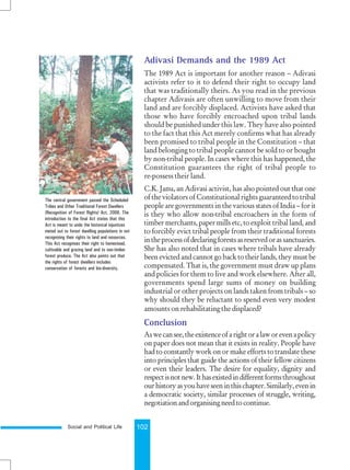 Social and Political Life 102
Adivasi Demands and the 1989 Act
The 1989 Act is important for another reason – Adivasi
activists refer to it to defend their right to occupy land
that was traditionally theirs. As you read in the previous
chapter Adivasis are often unwilling to move from their
land and are forcibly displaced. Activists have asked that
those who have forcibly encroached upon tribal lands
should be punished under this law. They have also pointed
to the fact that this Act merely confirms what has already
been promised to tribal people in the Constitution – that
land belonging to tribal people cannot be sold to or bought
by non-tribal people. In cases where this has happened, the
Constitution guarantees the right of tribal people to
re-possess their land.
C.K. Janu, an Adivasi activist, has also pointed out that one
of the violators of Constitutional rights guaranteed to tribal
people are governments in the various states of India – for it
is they who allow non-tribal encroachers in the form of
timber merchants, paper mills etc, to exploit tribal land, and
to forcibly evict tribal people from their traditional forests
intheprocessofdeclaringforestsasreservedorassanctuaries.
She has also noted that in cases where tribals have already
been evicted and cannot go back to their lands, they must be
compensated. That is, the government must draw up plans
and policies for them to live and work elsewhere. After all,
governments spend large sums of money on building
industrial or other projects on lands taken from tribals – so
why should they be reluctant to spend even very modest
amounts on rehabilitating the displaced?
Conclusion
Aswecansee,theexistenceofarightoralaworevenapolicy
on paper does not mean that it exists in reality. People have
had to constantly work on or make efforts to translate these
into principles that guide the actions of their fellow citizens
or even their leaders. The desire for equality, dignity and
respectisnotnew.Ithasexistedindifferentformsthroughout
ourhistoryasyouhaveseeninthischapter.Similarly,evenin
a democratic society, similar processes of struggle, writing,
negotiationandorganisingneedtocontinue.
The central government passed the Scheduled
Tribes and Other Traditional Forest Dwellers
(Recognition of Forest Rights) Act, 2006. The
introduction to the final Act states that this
Act is meant to undo the historical injustices
meted out to forest dwelling populations in not
recognising their rights to land and resources.
This Act recognises their right to homestead,
cultivable and grazing land and to non-timber
forest produce. The Act also points out that
the rights of forest dwellers includes
conservation of forests and bio-diversity.
 