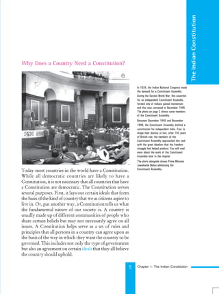 5
The
Indian
Constitution
Today most countries in the world have a Constitution.
While all democratic countries are likely to have a
Constitution, it is not necessary that all countries that have
a Constitution are democratic. The Constitution serves
several purposes. First, it lays out certain ideals that form
the basis of the kind of country that we as citizens aspire to
live in. Or, put another way, a Constitution tells us what
the fundamental nature of our society is. A country is
usually made up of different communities of people who
share certain beliefs but may not necessarily agree on all
issues. A Constitution helps serve as a set of rules and
principles that all persons in a country can agree upon as
the basis of the way in which they want the country to be
governed. This includes not only the type of government
but also an agreement on certain ideals that they all believe
the country should uphold.
Why Does a Country Need a Constitution?
In 1934, the Indian National Congress made
the demand for a Constituent Assembly.
During the Second World War, this assertion
for an independent Constituent Assembly
formed only of Indians gained momentum
and this was convened in December 1946.
The photo on page 2 shows some members
of the Constituent Assembly.
Between December 1946 and November
1949, the Constituent Assembly drafted a
constitution for independent India. Free to
shape their destiny at last, after 150 years
of British rule, the members of the
Constituent Assembly approached this task
with the great idealism that the freedom
struggle had helped produce. You will read
more about the work of the Constituent
Assembly later in the chapter.
The photo alongside shows Prime Minister
Jawaharlal Nehru addressing the
Constituent Assembly.
Chapter 1: The Indian Constitution
 
