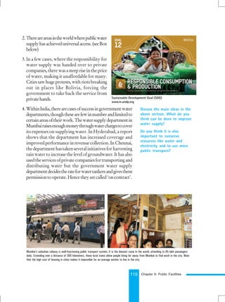 115
2. Thereareareasintheworldwherepublicwater
supplyhasachieveduniversalaccess.(seeBox
below)
3. In a few cases, where the responsibility for
water supply was handed over to private
companies,therewasasteepriseintheprice
of water, making it unaffordable for many.
Citiessawhugeprotests,withriotsbreaking
out in places like Bolivia, forcing the
government to take back the service from
privatehands.
4. WithinIndia,therearecasesofsuccessingovernmentwater
departments,thoughthesearefewinnumberandlimitedto
certainareasoftheirwork.Thewatersupplydepartmentin
Mumbairaisesenoughmoneythroughwaterchargestocover
its expenses on supplying water. In Hyderabad, a report
shows that the department has increased coverage and
improvedperformanceinrevenuecollection.InChennai,
the department has taken several initiatives for harvesting
rain water to increase the level of groundwater. It has also
usedtheservicesofprivatecompaniesfortransportingand
distributing water but the government water supply
departmentdecidestherateforwatertankersandgivesthem
permissiontooperate.Hencetheyarecalled‘oncontract’.
Discuss the main ideas in the
above section. What do you
think can be done to improve
water supply?
Do you think it is also
important to conserve
resources like water and
electricity, and to use more
public transport?
Mumbai’s suburban railway is well-functioning public transport system. It is the densest route in the world, attending to 65 lakh passengers
daily. Extending over a distance of 300 kilometers, these local trains allow people living far away from Mumbai to find work in the city. Note
that the high cost of housing in cities makes it impossible for an average worker to live in the city.
Chapter 9: Public Facilities
Sustainable Development Goal (SDG)
www.in.undp.org
 