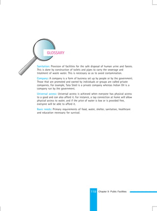 119
Sanitation: Provision of facilities for the safe disposal of human urine and faeces.
This is done by construction of toilets and pipes to carry the sewerage and
treatment of waste water. This is necessary so as to avoid contamination.
Company: A company is a form of business set up by people or by the government.
Those that are promoted and owned by individuals or groups are called private
companies. For example, Tata Steel is a private company whereas Indian Oil is a
company run by the government.
Universal access: Universal access is achieved when everyone has physical access
to a good and can also afford it. For instance, a tap connection at home will allow
physical access to water, and if the price of water is low or is provided free,
everyone will be able to afford it.
Basic needs: Primary requirements of food, water, shelter, sanitation, healthcare
and education necessary for survival.
GLOSSARY
Chapter 9: Public Facilities
 