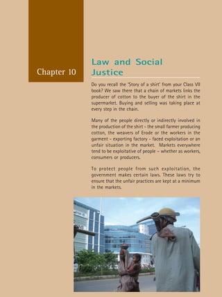 Social and Political Life 120
Chapter 10
Do you recall the ‘Story of a shirt’ from your Class VII
book? We saw there that a chain of markets links the
producer of cotton to the buyer of the shirt in the
supermarket. Buying and selling was taking place at
every step in the chain.
Many of the people directly or indirectly involved in
the production of the shirt - the small farmer producing
cotton, the weavers of Erode or the workers in the
garment - exporting factory - faced exploitation or an
unfair situation in the market. Markets everywhere
tend to be exploitative of people – whether as workers,
consumers or producers.
To protect people from such exploitation, the
government makes certain laws. These laws try to
ensure that the unfair practices are kept at a minimum
in the markets.
Law and Social
Justice
 