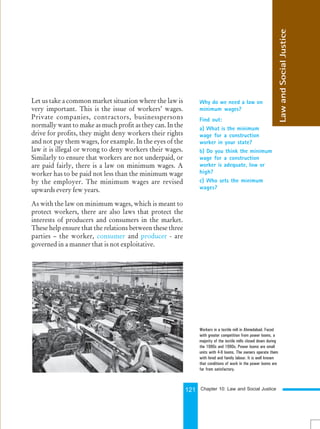 121
Let us take a common market situation where the law is
very important. This is the issue of workers’ wages.
Private companies, contractors, businesspersons
normally want to make as much profit as they can. In the
drive for profits, they might deny workers their rights
and not pay them wages, for example. In the eyes of the
law it is illegal or wrong to deny workers their wages.
Similarly to ensure that workers are not underpaid, or
are paid fairly, there is a law on minimum wages. A
worker has to be paid not less than the minimum wage
by the employer. The minimum wages are revised
upwards every few years.
As with the law on minimum wages, which is meant to
protect workers, there are also laws that protect the
interests of producers and consumers in the market.
These help ensure that the relations between these three
parties – the worker, consumer and producer - are
governed in a manner that is not exploitative.
Why do we need a law on
minimum wages?
Find out:
a) What is the minimum
wage for a construction
worker in your state?
b) Do you think the minimum
wage for a construction
worker is adequate, low or
high?
c) Who sets the minimum
wages?
Law
and
Social
Justice
Workers in a textile mill in Ahmedabad. Faced
with greater competition from power looms, a
majority of the textile mills closed down during
the 1980s and 1990s. Power looms are small
units with 4-6 looms. The owners operate them
with hired and family labour. It is well known
that conditions of work in the power looms are
far from satisfactory.
Chapter 10: Law and Social Justice
 