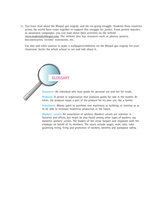 GLOSSARY
Consumer: An individual who buys goods for personal use and not for resale.
Producer: A person or organisation that produces goods for sale in the market. At
times, the producer keeps a part of the produce for his own use, like a farmer.
Investment: Money spent to purchase new machinery or buildings or training so as
to be able to increase/ modernise production in the future.
Workers’ unions: An association of workers. Workers’ unions are common in
factories and offices, but might be also found among other types of workers, say
domestic workers’ unions. The leaders of the union bargain and negotiate with the
employer on behalf of its members. The issues include wages, work rules, rules
governing hiring, firing and promotion of workers, benefits and workplace safety.
11. You have read about the Bhopal gas tragedy and the on-going struggle. Students from countries
across the world have come together to support this struggle for justice. From protest marches
to awareness campaigns, you can read about their activities on the website
www.studentsforbhopal.com. The website also has resources such as photos, posters,
documentaries, victims’ statements, etc.
Use this and other sources to make a wallpaper/exhibition on the Bhopal gas tragedy for your
classroom. Invite the whole school to see and talk about it.
 