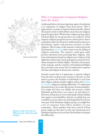 Social and Political Life 20
Discuss in class: Can there be
different views within the same
religion?
Why is it Important to Separate Religion
from the State?
As discussed above, the most important aspect of secularism
is its separation of religion from State power. This is
importantforacountrytofunctiondemocratically.Almost
all countries of the world will have more than one religious
group living in them. Within these religious groups, there
will most likely be one group that is in a majority. If this
majority religious group has access to State power, then it
could quite easily use this power and financial resources to
discriminate against and persecute persons of other
religions. This tyranny of the majority could result in the
discrimination, coercion and at times even the killing of
religious minorities. The majority could quite easily
prevent minorities from practising their religions. Any
form of domination based on religion is in violation of the
rightsthatademocraticsocietyguaranteestoeachandevery
citizen irrespective of their religion. Therefore, the tyranny
of the majority and the violation of Fundamental Rights
that can result is one reason why it is important to separate
the State and religion in democratic societies.
Another reason that it is important to separate religion
from the State in democratic societies is because we also
need to protect the freedom of individuals to exit from
theirreligion,embraceanotherreligionorhavethe freedom
to interpret religious teachings differently. To understand
this point better, let us take the practice of untouchability.
You might feel that you dislike this practice within
Hinduism and therefore, you want to try and reform it.
However, if State power were in the hands of those Hindus
who support untouchability, then do you think that you
would have an easy task to try and change this? Even if you
were part of the dominant religious group, you might face
a lot of resistance from fellow members of your
community. These members who have control of State
power might say that there is only one interpretation of
Hinduismandthatyoudonothavethefreedomtointerpret
this differently.
Akshita Jain, V, Srijan School, Delhi.
 