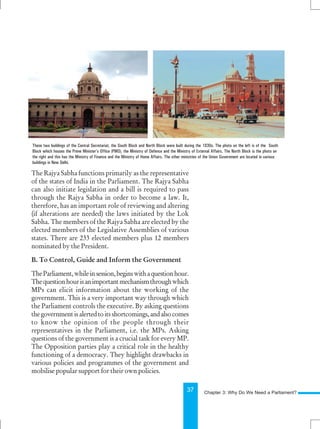 37
The Rajya Sabha functions primarily as the representative
of the states of India in the Parliament. The Rajya Sabha
can also initiate legislation and a bill is required to pass
through the Rajya Sabha in order to become a law. It,
therefore, has an important role of reviewing and altering
(if alterations are needed) the laws initiated by the Lok
Sabha. The members of the Rajya Sabha are elected by the
elected members of the Legislative Assemblies of various
states. There are 233 elected members plus 12 members
nominated by the President.
B. To Control, Guide and Inform the Government
TheParliament,whileinsession,beginswithaquestionhour.
Thequestionhourisanimportantmechanismthroughwhich
MPs can elicit information about the working of the
government. This is a very important way through which
the Parliament controls the executive. By asking questions
thegovernmentisalertedtoitsshortcomings,andalsocomes
to know the opinion of the people through their
representatives in the Parliament, i.e. the MPs. Asking
questions of the government is a crucial task for every MP.
The Opposition parties play a critical role in the healthy
functioning of a democracy. They highlight drawbacks in
various policies and programmes of the government and
mobilise popular support for their own policies.
These two buildings of the Central Secretariat, the South Block and North Block were built during the 1930s. The photo on the left is of the South
Block which houses the Prime Minister’s Office (PMO), the Ministry of Defence and the Ministry of External Affairs. The North Block is the photo on
the right and this has the Ministry of Finance and the Ministry of Home Affairs. The other ministries of the Union Government are located in various
buildings in New Delhi.
Chapter 3: Why Do We Need a Parliament?
 